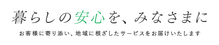 暮らしの安心を、みなさまに お客様に寄り添い、地域に根ざしたサービスをお届けいたします